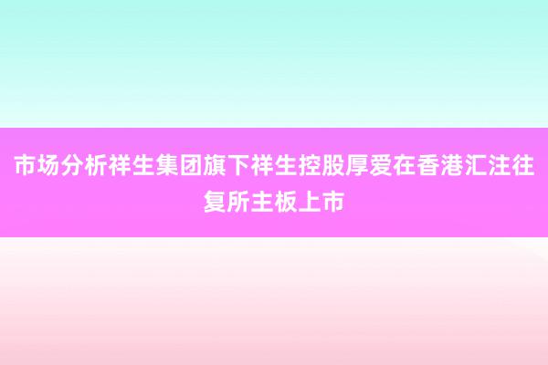 市场分析祥生集团旗下祥生控股厚爱在香港汇注往复所主板上市