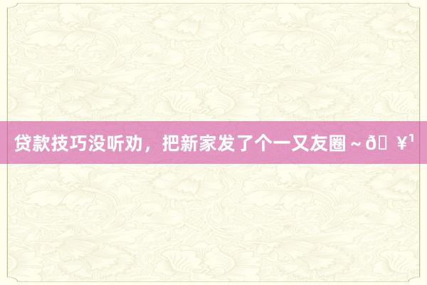 贷款技巧没听劝，把新家发了个一又友圈～🥹