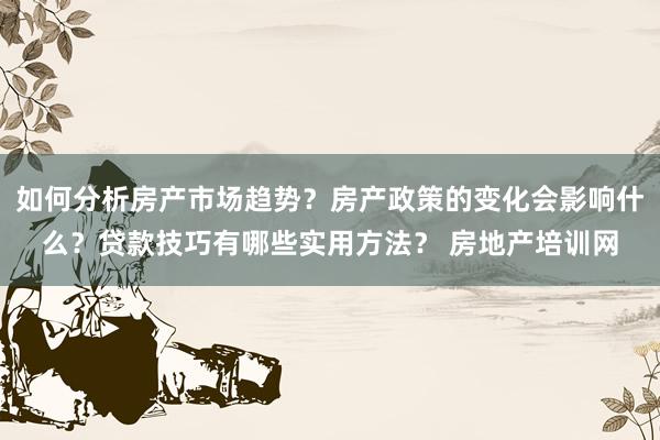 如何分析房产市场趋势？房产政策的变化会影响什么？贷款技巧有哪些实用方法？ 房地产培训网