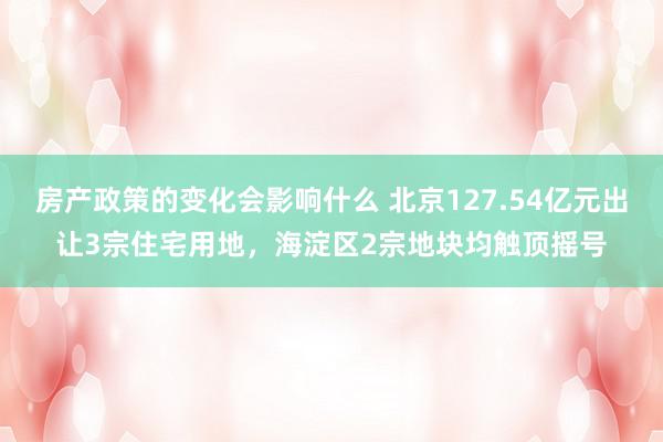 房产政策的变化会影响什么 北京127.54亿元出让3宗住宅用地，海淀区2宗地块均触顶摇号