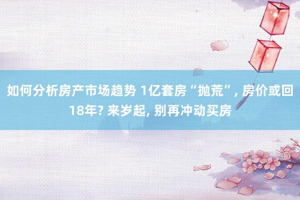 如何分析房产市场趋势 1亿套房“抛荒”, 房价或回18年? 来岁起, 别再冲动买房