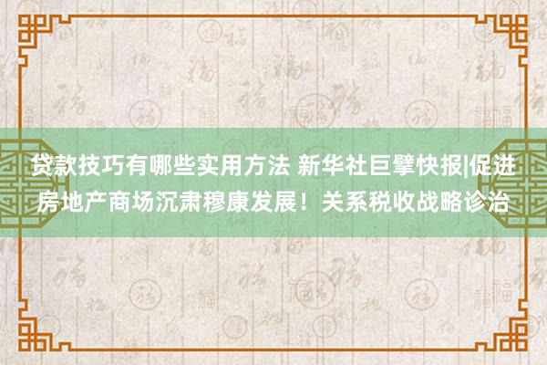 贷款技巧有哪些实用方法 新华社巨擘快报|促进房地产商场沉肃穆康发展！关系税收战略诊治