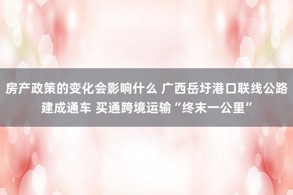 房产政策的变化会影响什么 广西岳圩港口联线公路建成通车 买通跨境运输“终末一公里”