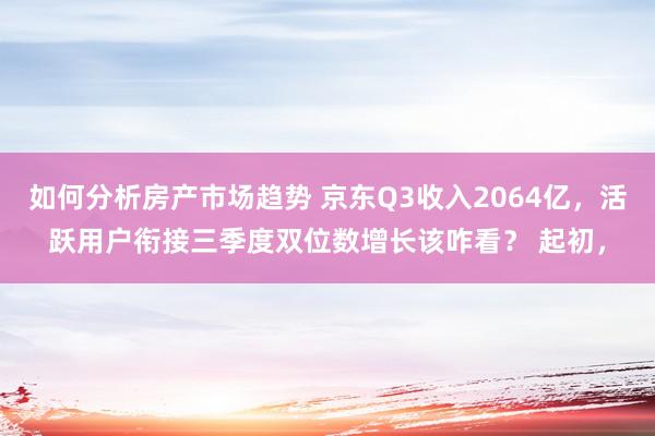 如何分析房产市场趋势 京东Q3收入2064亿，活跃用户衔接三季度双位数增长该咋看？ 起初，