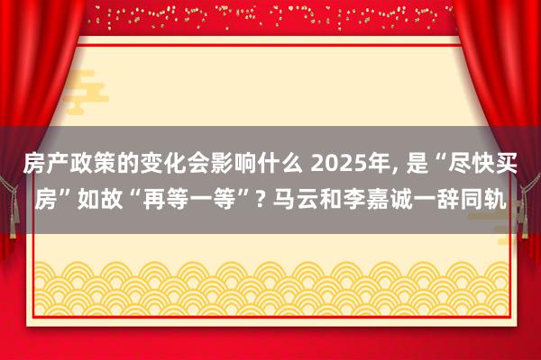 房产政策的变化会影响什么 2025年, 是“尽快买房”如故“再等一等”? 马云和李嘉诚一辞同轨