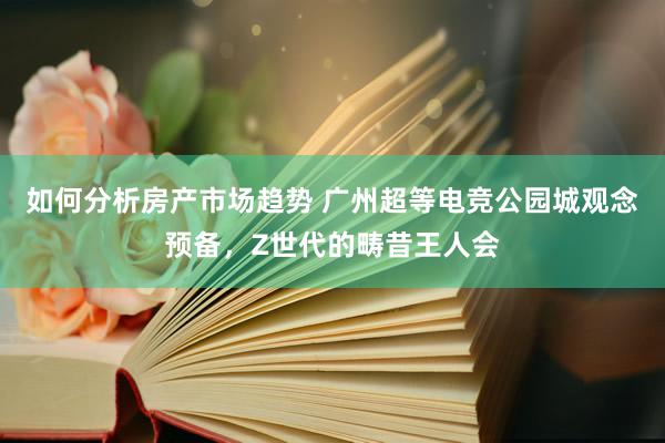 如何分析房产市场趋势 广州超等电竞公园城观念预备，Z世代的畴昔王人会