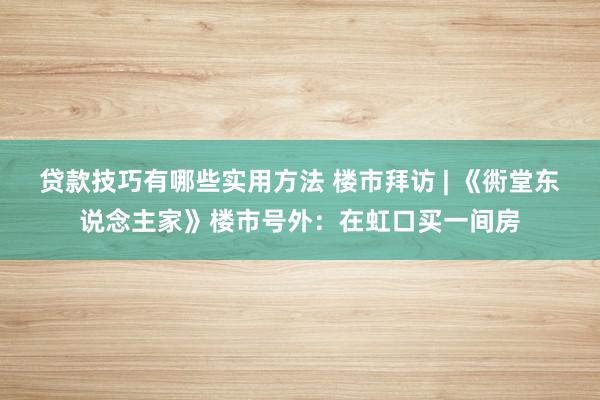 贷款技巧有哪些实用方法 楼市拜访 | 《衖堂东说念主家》楼市号外：在虹口买一间房