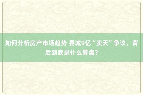 如何分析房产市场趋势 县城9亿“卖天”争议，背后到底是什么算盘？