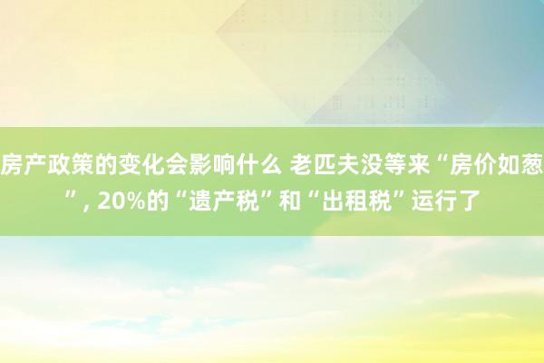 房产政策的变化会影响什么 老匹夫没等来“房价如葱”, 20%的“遗产税”和“出租税”运行了