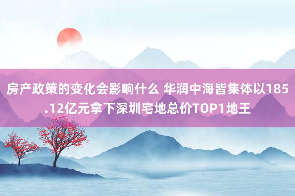 房产政策的变化会影响什么 华润中海皆集体以185.12亿元拿下深圳宅地总价TOP1地王