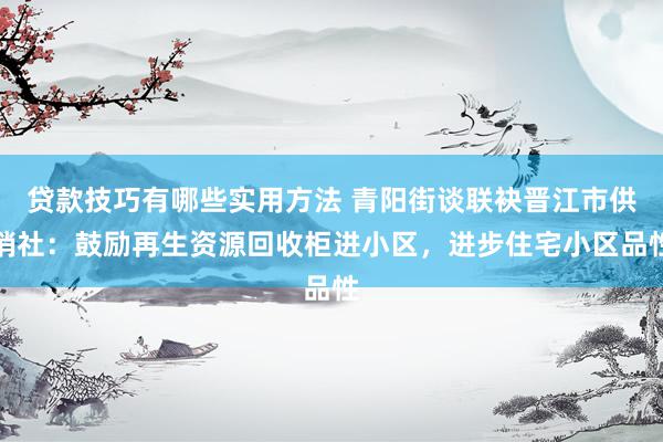 贷款技巧有哪些实用方法 青阳街谈联袂晋江市供销社：鼓励再生资源回收柜进小区，进步住宅小区品性