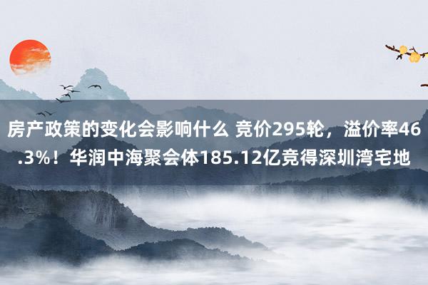 房产政策的变化会影响什么 竞价295轮，溢价率46.3%！华润中海聚会体185.12亿竞得深圳湾宅地