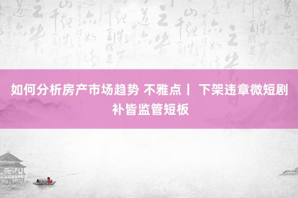 如何分析房产市场趋势 不雅点丨 下架违章微短剧 补皆监管短板