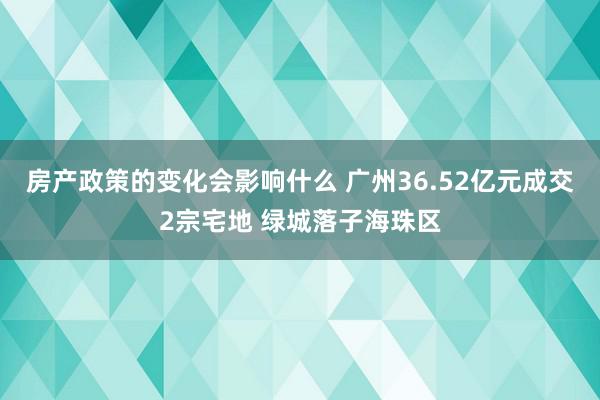 房产政策的变化会影响什么 广州36.52亿元成交2宗宅地 绿城落子海珠区