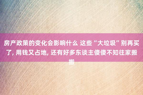 房产政策的变化会影响什么 这些“大垃圾”别再买了, 用钱又占地, 还有好多东谈主傻傻不知往家搬