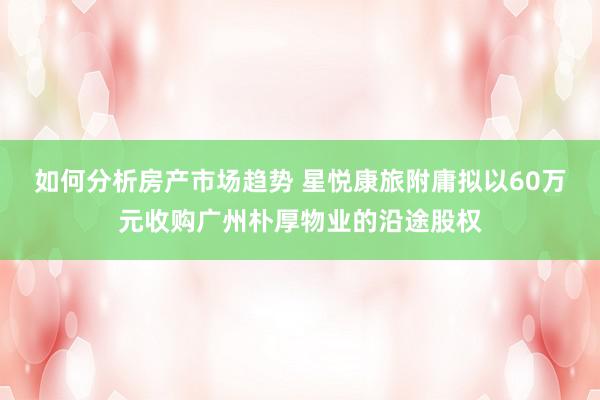 如何分析房产市场趋势 星悦康旅附庸拟以60万元收购广州朴厚物业的沿途股权