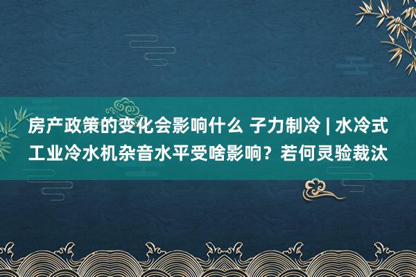 房产政策的变化会影响什么 子力制冷 | 水冷式工业冷水机杂音水平受啥影响？若何灵验裁汰