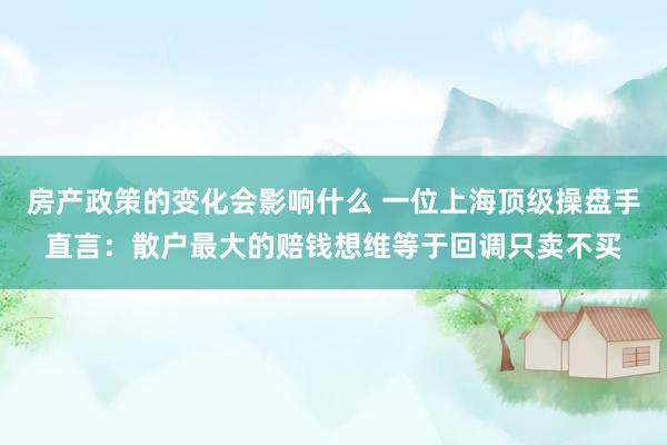 房产政策的变化会影响什么 一位上海顶级操盘手直言：散户最大的赔钱想维等于回调只卖不买