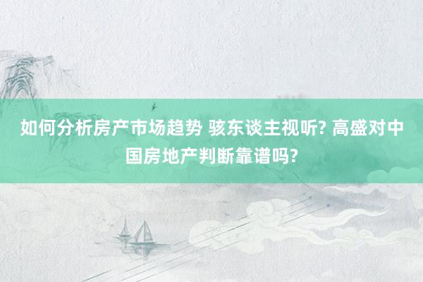 如何分析房产市场趋势 骇东谈主视听? 高盛对中国房地产判断靠谱吗?