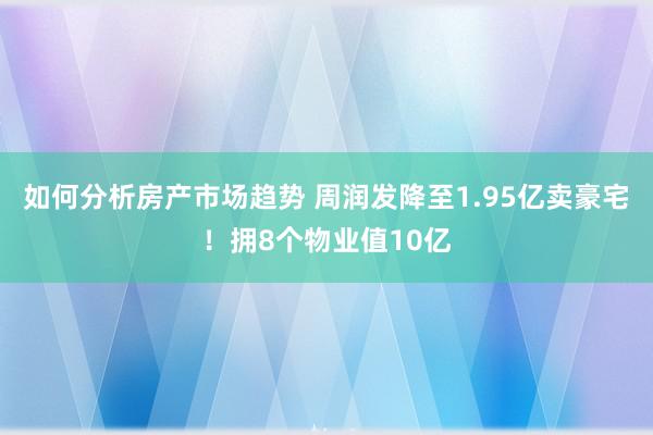 如何分析房产市场趋势 周润发降至1.95亿卖豪宅！拥8个物业值10亿