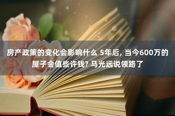 房产政策的变化会影响什么 5年后, 当今600万的屋子会值些许钱? 马光远说领路了