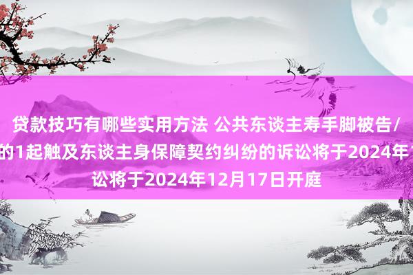 贷款技巧有哪些实用方法 公共东谈主寿手脚被告/被上诉东谈主的1起触及东谈主身保障契约纠纷的诉讼将于2024年12月17日开庭