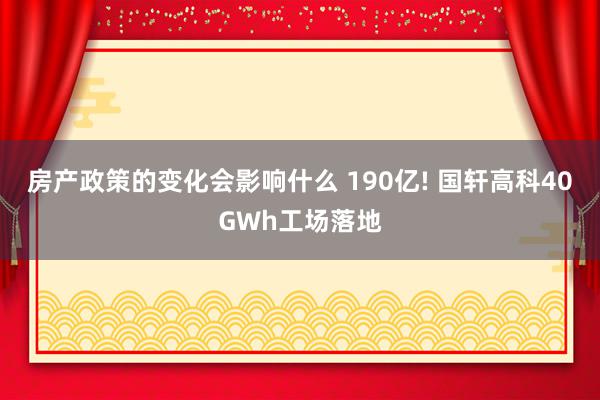 房产政策的变化会影响什么 190亿! 国轩高科40GWh工场落地