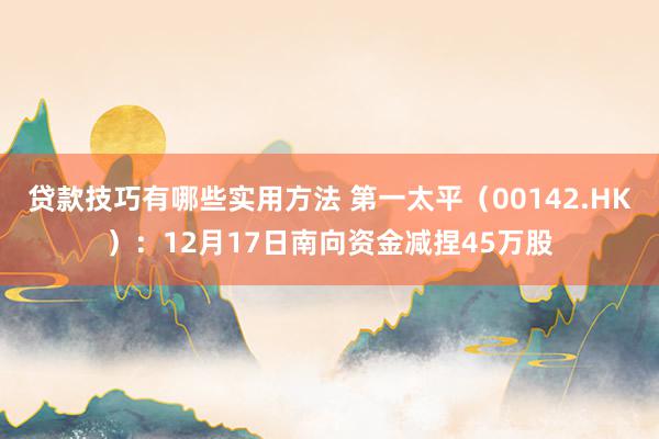 贷款技巧有哪些实用方法 第一太平（00142.HK）：12月17日南向资金减捏45万股