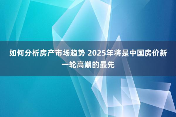 如何分析房产市场趋势 2025年将是中国房价新一轮高潮的最先