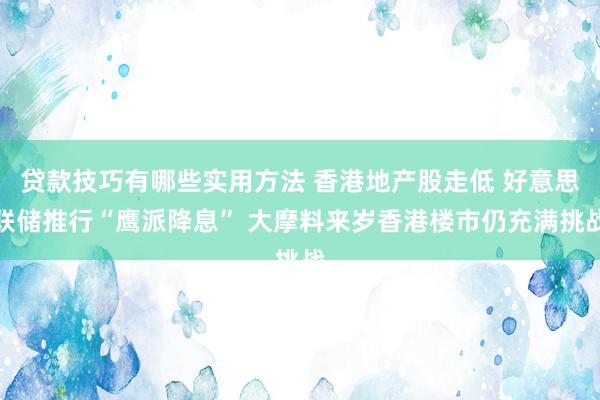 贷款技巧有哪些实用方法 香港地产股走低 好意思联储推行“鹰派降息” 大摩料来岁香港楼市仍充满挑战