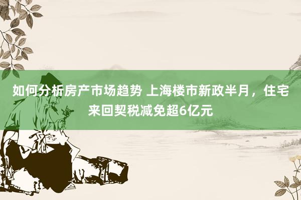 如何分析房产市场趋势 上海楼市新政半月，住宅来回契税减免超6亿元