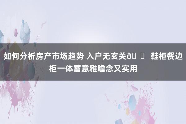 如何分析房产市场趋势 入户无玄关🏠鞋柜餐边柜一体蓄意雅瞻念又实用