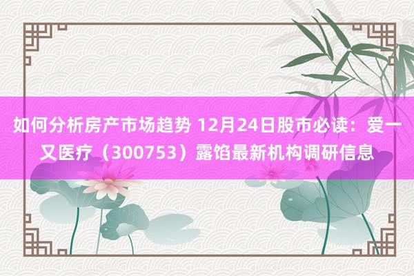 如何分析房产市场趋势 12月24日股市必读：爱一又医疗（300753）露馅最新机构调研信息