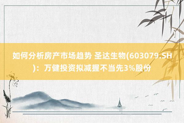 如何分析房产市场趋势 圣达生物(603079.SH)：万健投资拟减握不当先3%股份