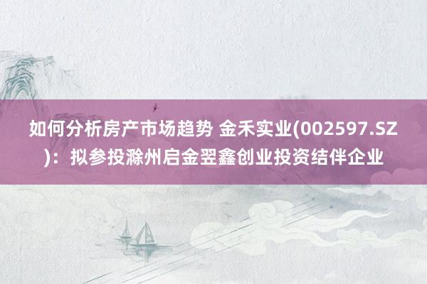 如何分析房产市场趋势 金禾实业(002597.SZ)：拟参投滁州启金翌鑫创业投资结伴企业