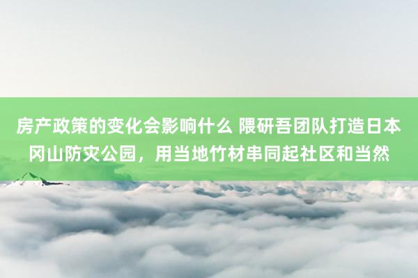 房产政策的变化会影响什么 隈研吾团队打造日本冈山防灾公园，用当地竹材串同起社区和当然