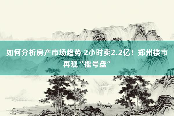 如何分析房产市场趋势 2小时卖2.2亿！郑州楼市再现“摇号盘”