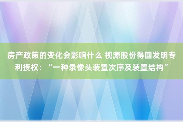 房产政策的变化会影响什么 视源股份得回发明专利授权：“一种录像头装置次序及装置结构”