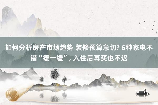 如何分析房产市场趋势 装修预算急切? 6种家电不错“缓一缓”, 入住后再买也不迟