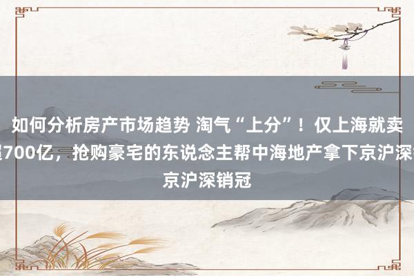 如何分析房产市场趋势 淘气“上分”！仅上海就卖了超700亿，抢购豪宅的东说念主帮中海地产拿下京沪深销冠