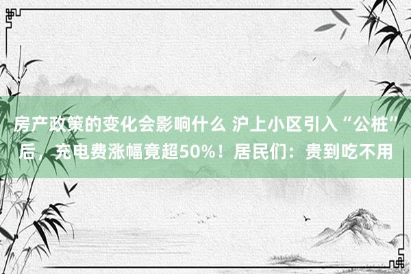 房产政策的变化会影响什么 沪上小区引入“公桩”后，充电费涨幅竟超50%！居民们：贵到吃不用