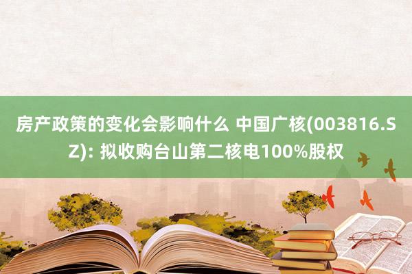 房产政策的变化会影响什么 中国广核(003816.SZ): 拟收购台山第二核电100%股权