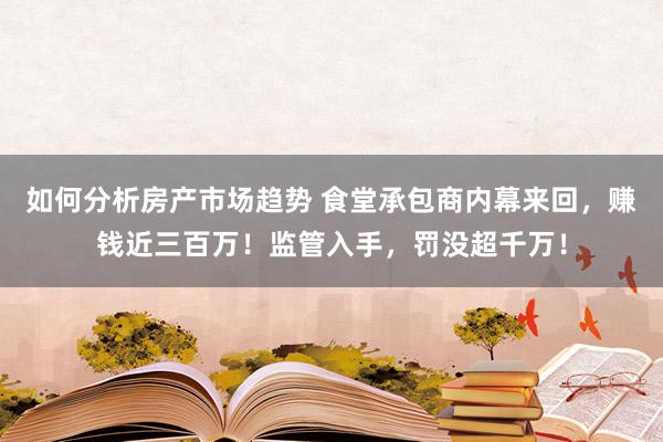 如何分析房产市场趋势 食堂承包商内幕来回，赚钱近三百万！监管入手，罚没超千万！