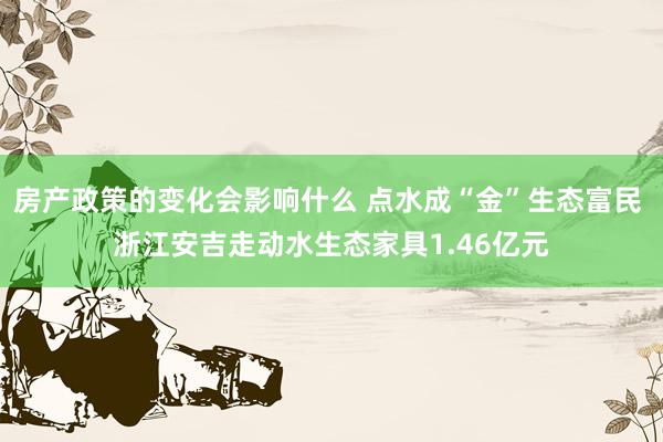 房产政策的变化会影响什么 点水成“金”生态富民 浙江安吉走动水生态家具1.46亿元