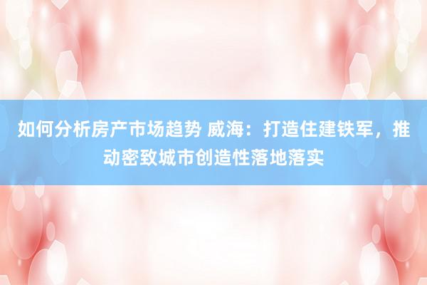 如何分析房产市场趋势 威海：打造住建铁军，推动密致城市创造性落地落实