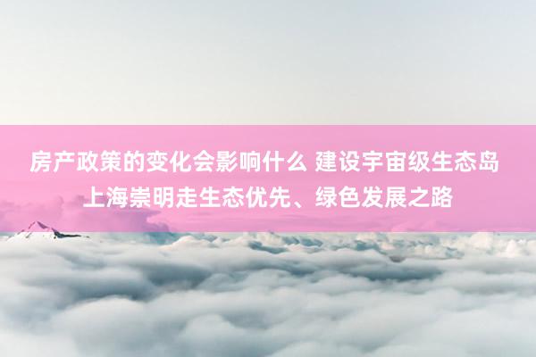 房产政策的变化会影响什么 建设宇宙级生态岛 上海崇明走生态优先、绿色发展之路