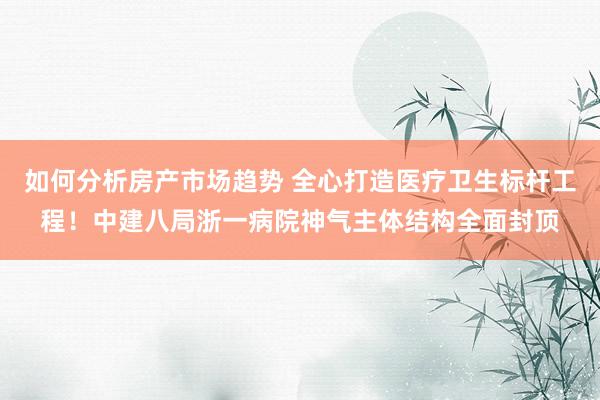 如何分析房产市场趋势 全心打造医疗卫生标杆工程！中建八局浙一病院神气主体结构全面封顶