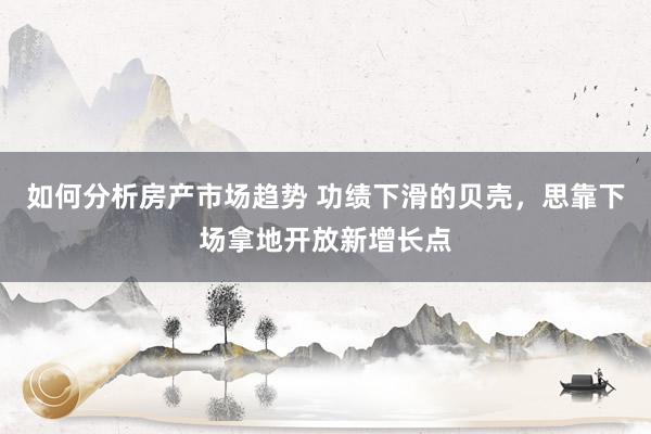 如何分析房产市场趋势 功绩下滑的贝壳，思靠下场拿地开放新增长点