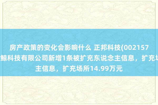 房产政策的变化会影响什么 正邦科技(002157)控股的云南大鲸科技有限公司新增1条被扩充东说念主信息，扩充场所14.99万元