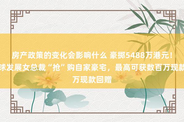 房产政策的变化会影响什么 豪掷5488万港元！新寰球发展女总裁“抢”购自家豪宅，最高可获数百万现款回赠